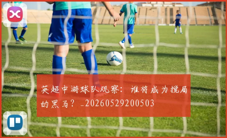英超中游球队观察:谁将成为搅局的黑马?_20260529200503