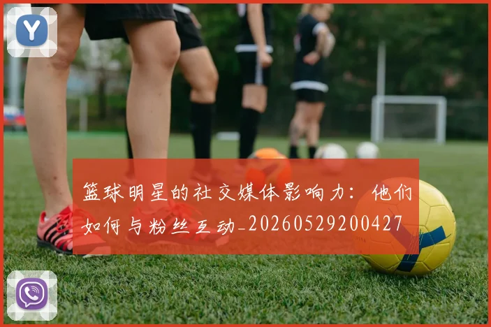 篮球明星的社交媒体影响力：他们如何与粉丝互动_20260529200427