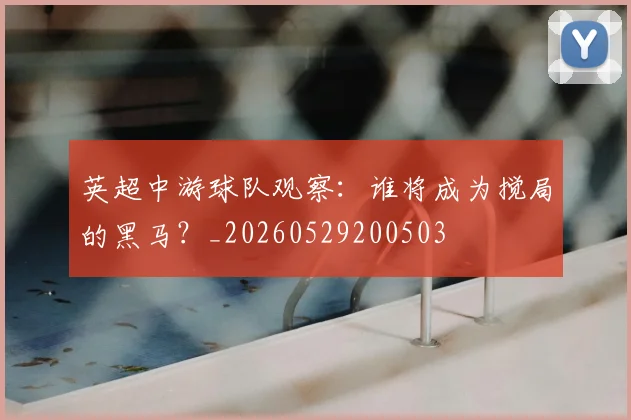 英超中游球队观察:谁将成为搅局的黑马?_20260529200503