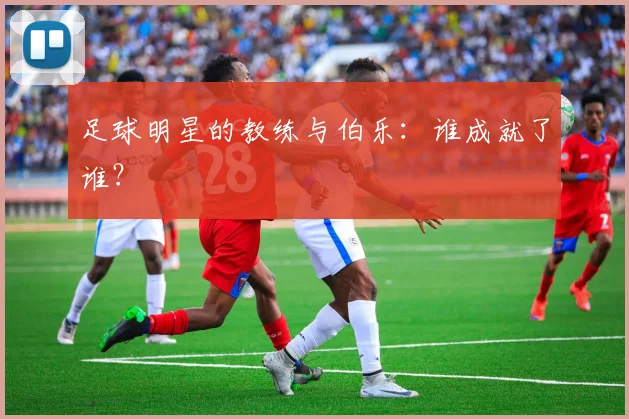 足球明星的教练与伯乐:谁成就了谁?