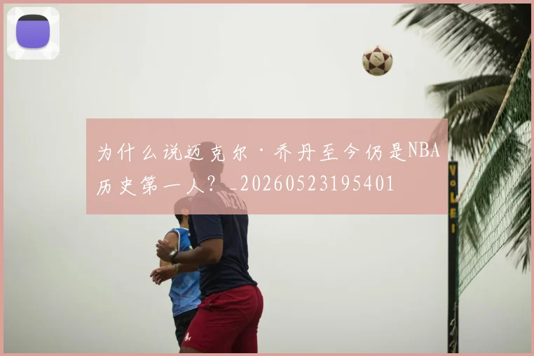 为什么说迈克尔·乔丹至今仍是NBA历史第一人?_20260523195401