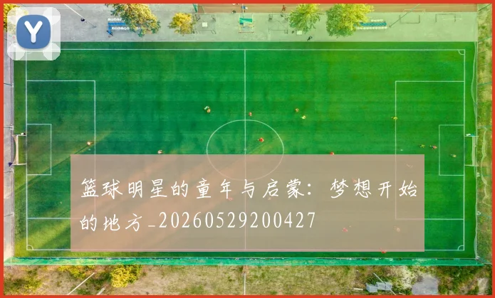 篮球明星的童年与启蒙:梦想开始的地方_20260529200427