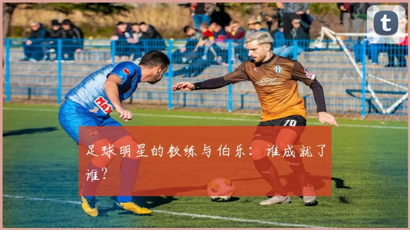 足球明星的教练与伯乐:谁成就了谁?
