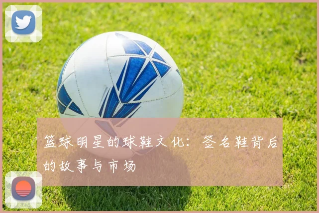 篮球明星的球鞋文化:签名鞋背后的故事与市场
